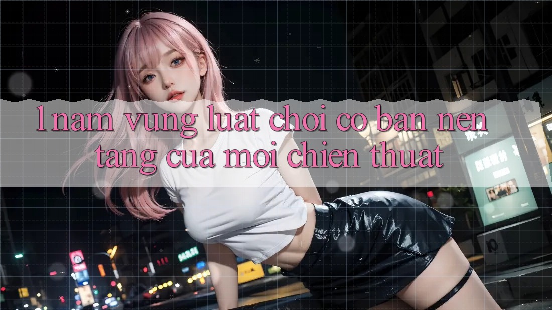1. Nắm Vững Luật Chơi Cơ Bản – Nền Tảng Của Mọi Chiến Thuật