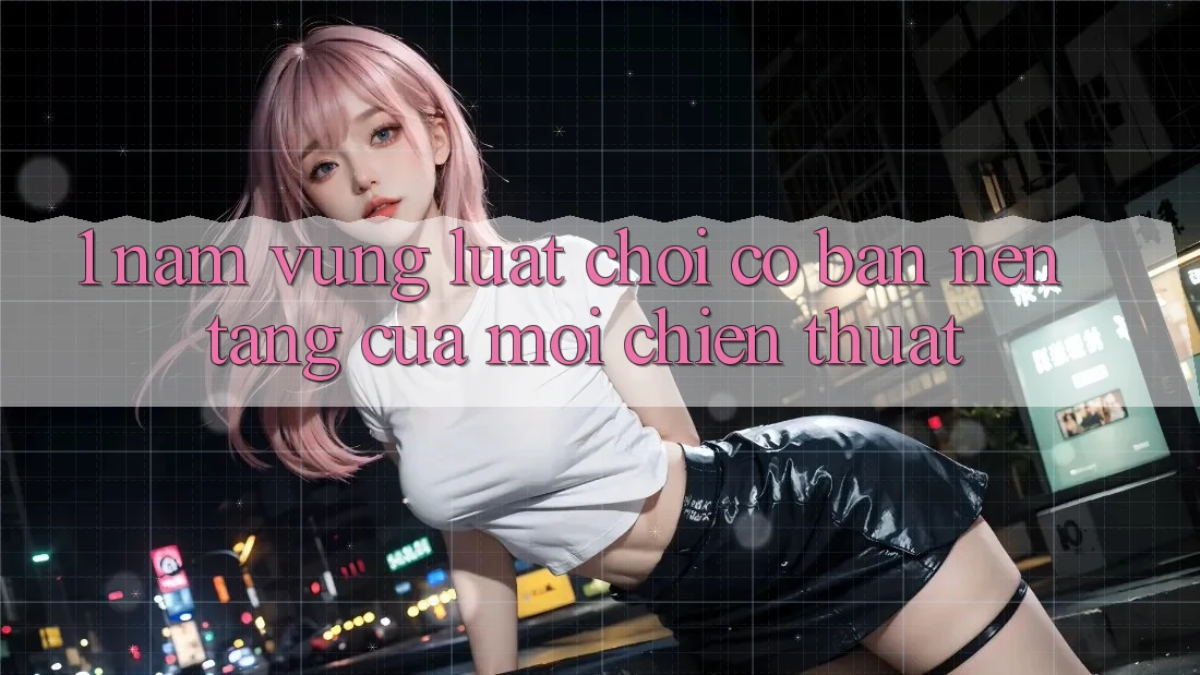 1. Nắm Vững Luật Chơi Cơ Bản – Nền Tảng Của Mọi Chiến Thuật
