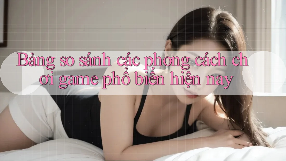Bảng so sánh các phong cách chơi game phổ biến hiện nay