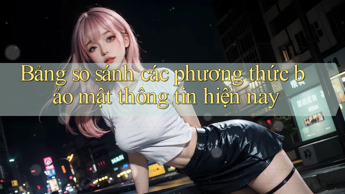 Bảng so sánh các phương thức bảo mật thông tin hiện nay