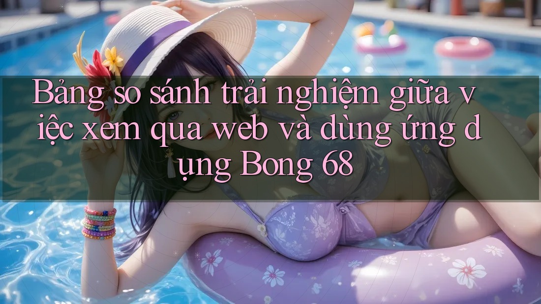 Bảng so sánh trải nghiệm giữa việc xem qua web và dùng ứng dụng Bong 68