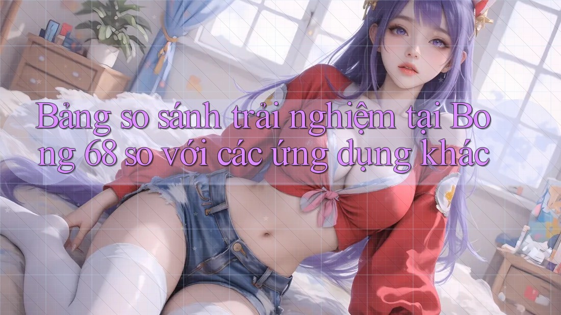 Bảng so sánh trải nghiệm tại Bong 68 so với các ứng dụng khác