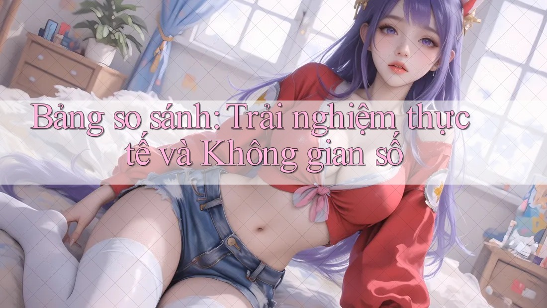Bảng so sánh: Trải nghiệm thực tế và Không gian số