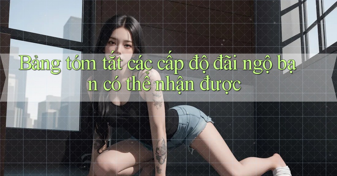Bảng tóm tắt các cấp độ đãi ngộ bạn có thể nhận được