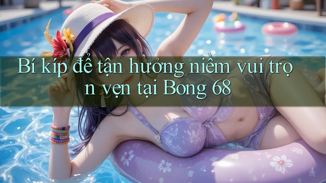 Bí kíp để tận hưởng niềm vui trọn vẹn tại Bong 68
