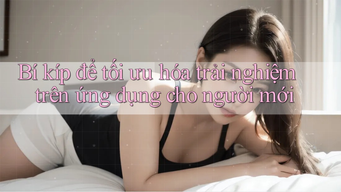 Bí kíp để tối ưu hóa trải nghiệm trên ứng dụng cho người mới