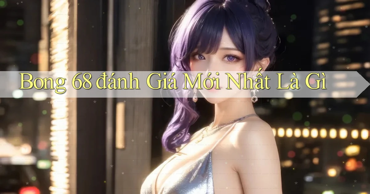 bong 68 đánh giá mới nhất là gì