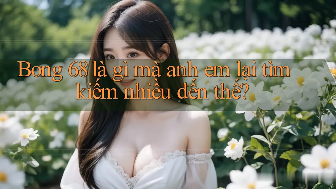 Bong 68 là gì mà anh em lại tìm kiếm nhiều đến thế?