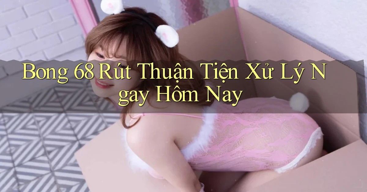 bong 68 rút thuận tiện xử lý ngay hôm nay