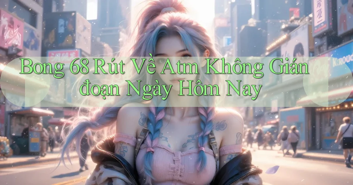 bong 68 rút về atm không gián đoạn ngày hôm nay