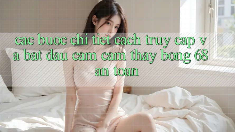 Các bước Chi Tiết Cách Truy Cập Và Bắt Đầu Cảm cảm thấy bong 68 An Toàn