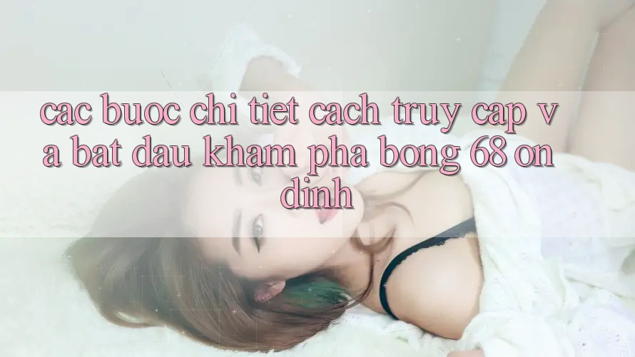 Các bước Chi Tiết Cách Truy Cập Và Bắt Đầu Khám phá bong 68 Ổn định