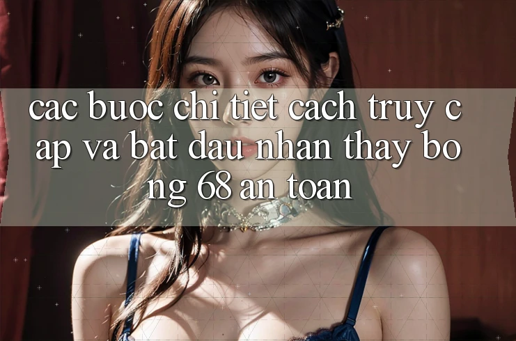 Các bước Chi Tiết Cách Truy Cập Và Bắt Đầu Nhận thấy bong 68 An toàn