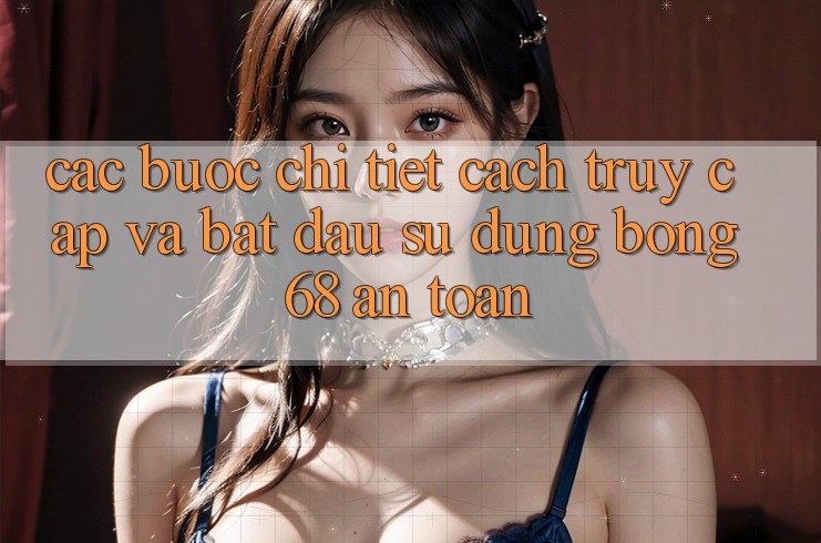 Các bước Chi Tiết Cách Truy Cập Và Bắt Đầu Sử dụng bong 68 An Toàn