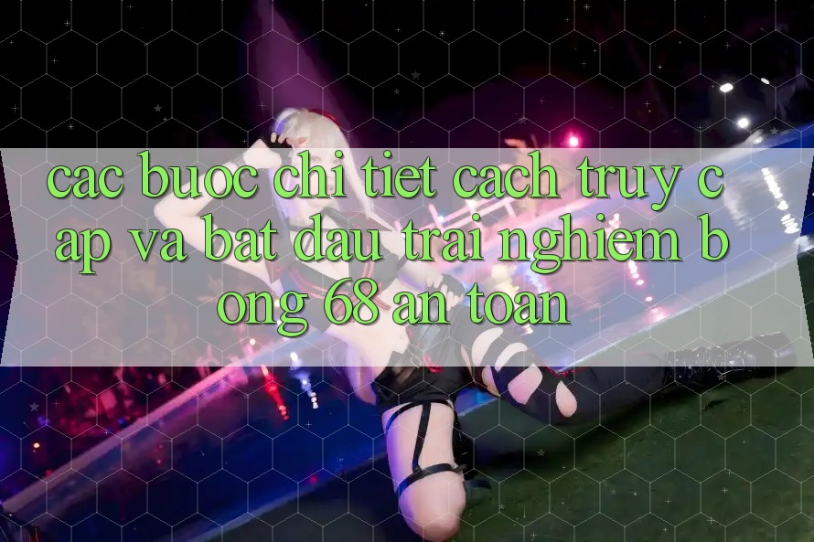 Các bước Chi Tiết Cách Truy Cập Và Bắt đầu Trải Nghiệm bong 68 An Toàn