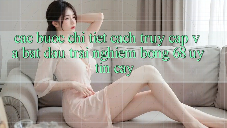 Các bước Chi Tiết Cách Truy Cập Và Bắt Đầu Trải Nghiệm bong 68 Uy tín cậy
