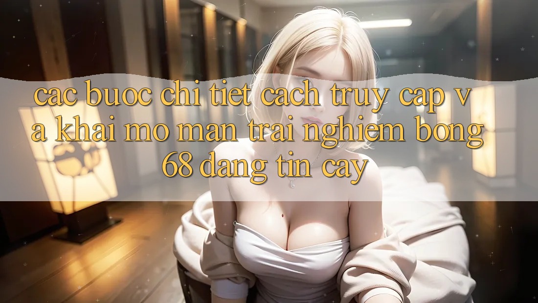 Các bước Chi Tiết Cách Truy Cập Và Khai mở màn Trải Nghiệm bong 68 Đáng tin cậy