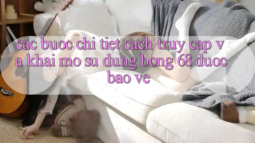 Các bước Chi Tiết Cách Truy Cập Và Khai mở Sử dụng bong 68 Được bảo vệ