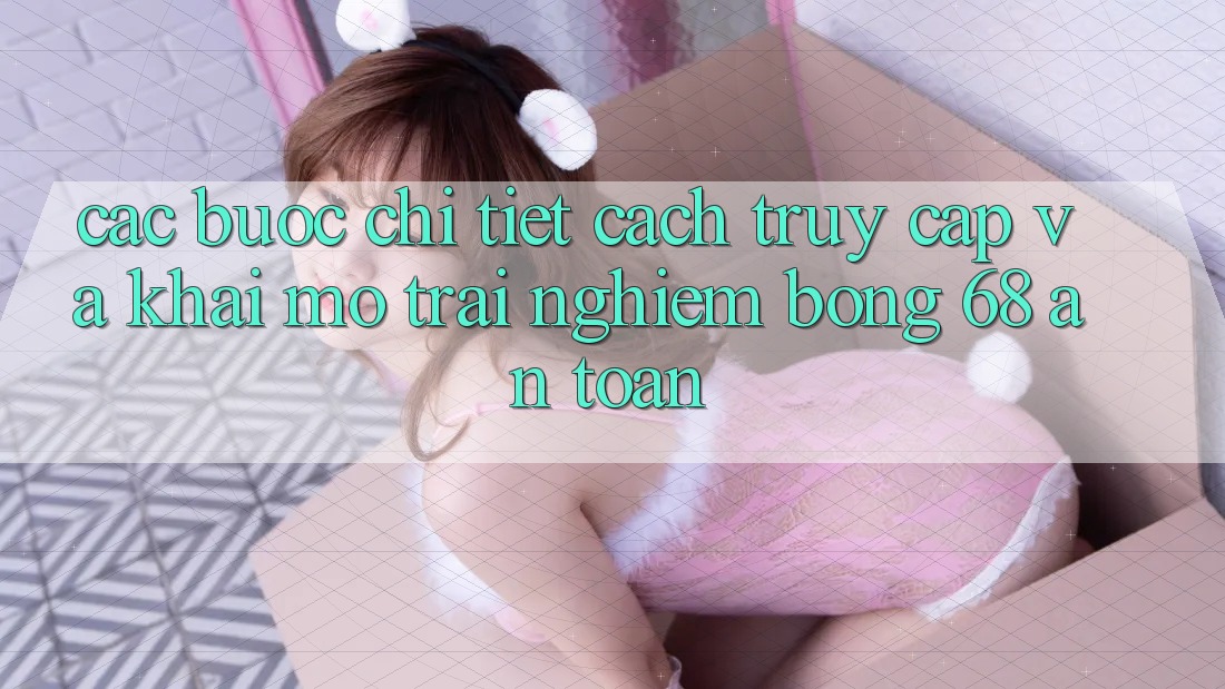 Các bước Chi Tiết Cách Truy Cập Và Khai mở Trải Nghiệm bong 68 An Toàn