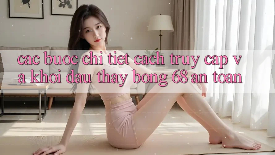 Các bước Chi Tiết Cách Truy Cập Và Khởi đầu Thấy bong 68 An Toàn