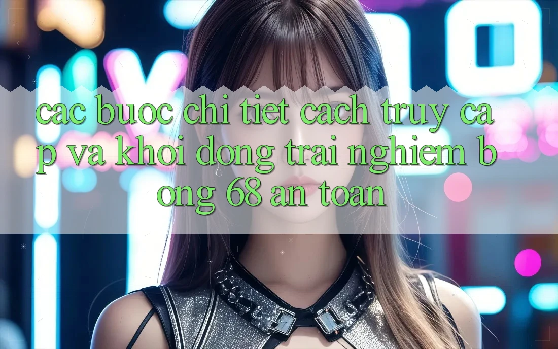 Các bước Chi Tiết Cách Truy Cập Và Khởi động Trải nghiệm bong 68 An Toàn