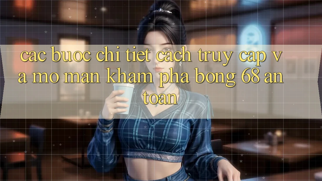 Các bước Chi Tiết Cách Truy Cập Và Mở màn Khám phá bong 68 An Toàn