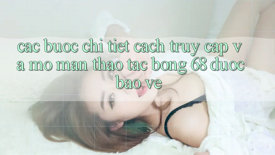 Các bước Chi Tiết Cách Truy Cập Và Mở màn Thao tác bong 68 Được bảo vệ