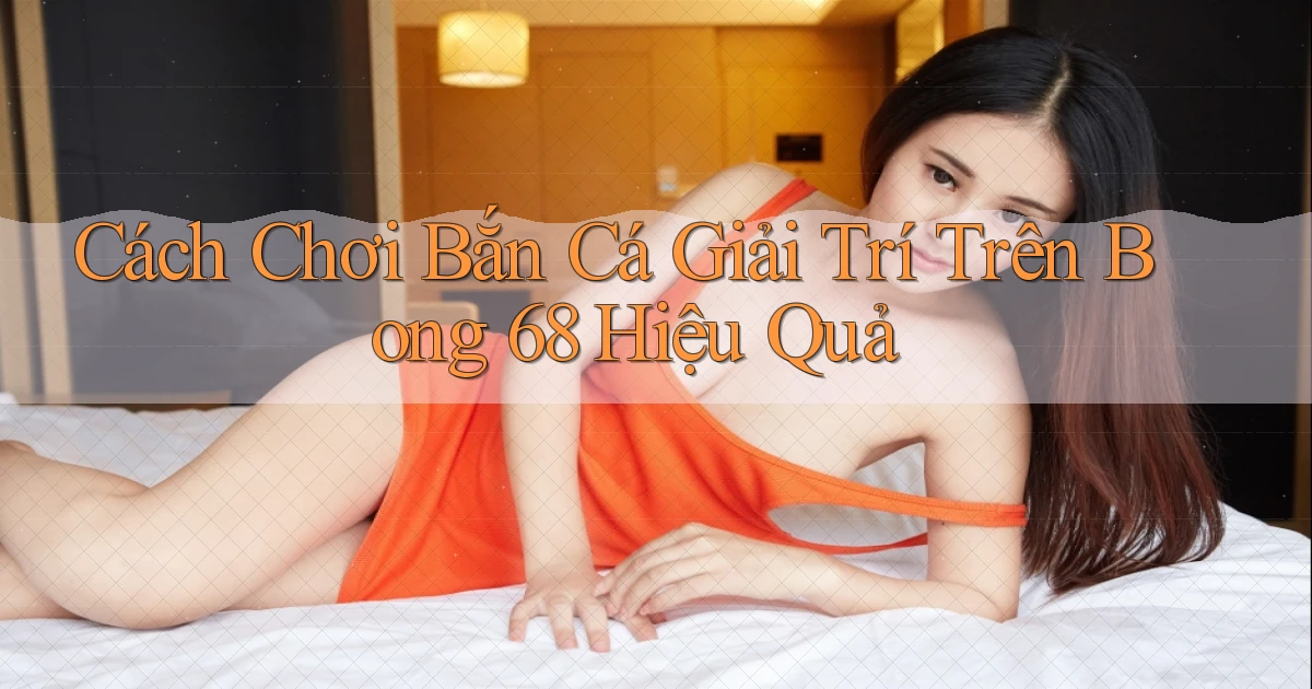 cách chơi bắn cá giải trí trên bong 68 hiệu quả
