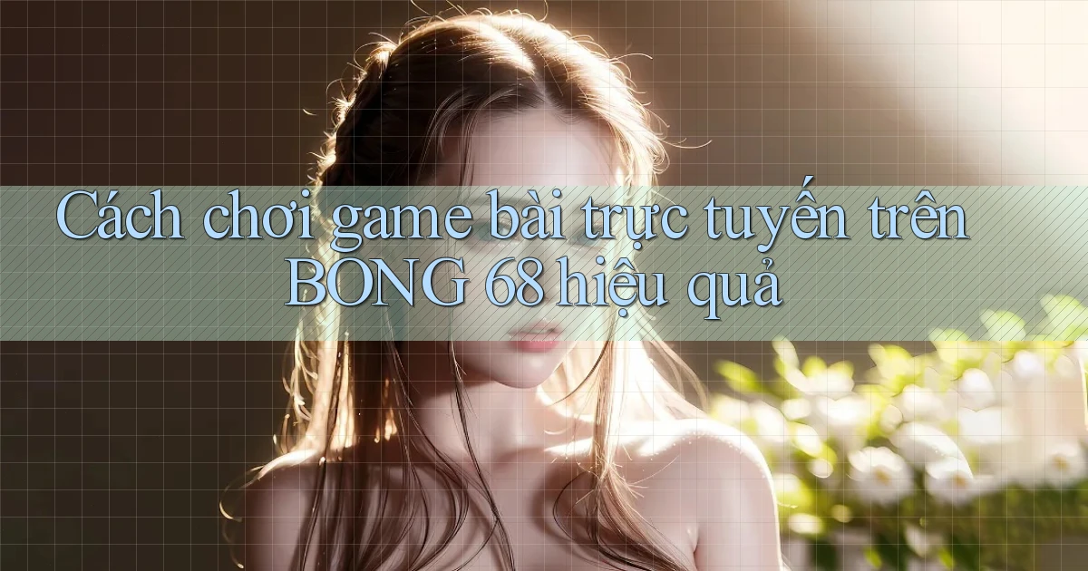 cách chơi game bài trực tuyến trên bong 68 hiệu quả