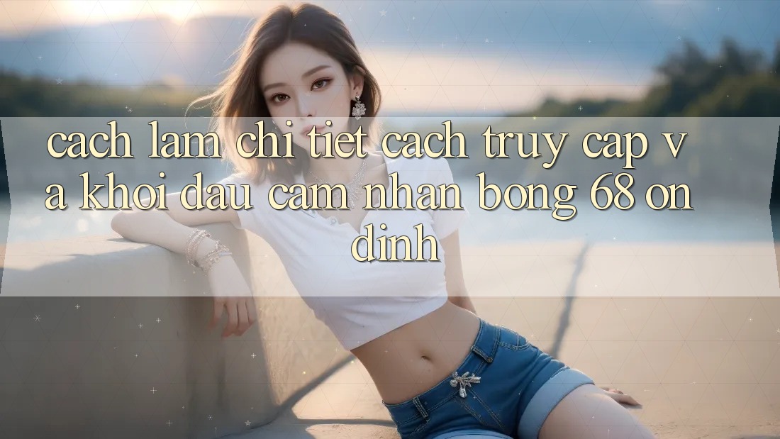 Cách làm Chi Tiết Cách Truy Cập Và Khởi đầu Cảm nhận bong 68 Ổn định