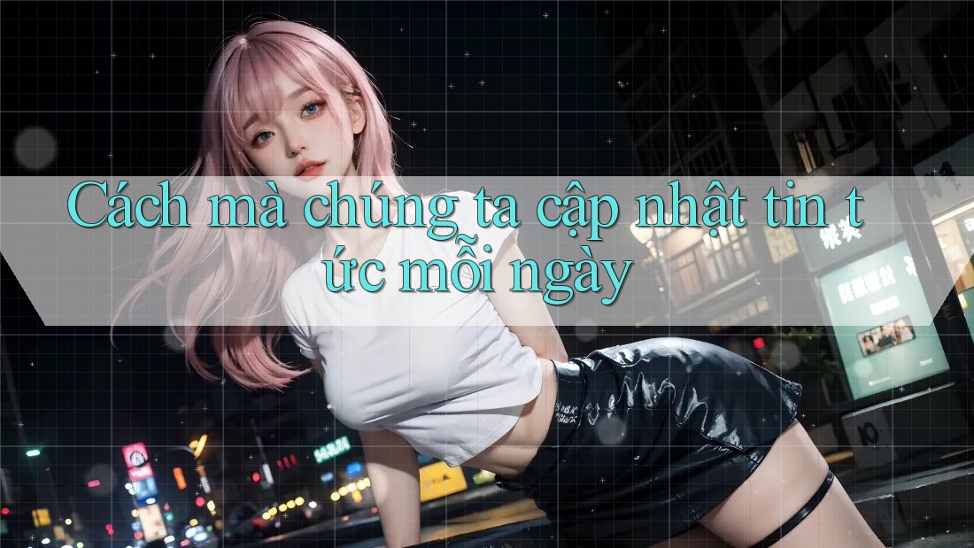 Cách mà chúng ta cập nhật tin tức mỗi ngày