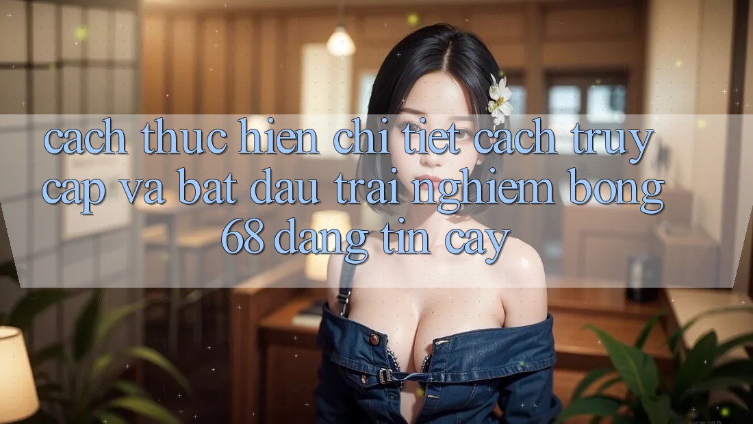 Cách thực hiện Chi Tiết Cách Truy Cập Và Bắt đầu Trải nghiệm bong 68 Đáng tin cậy