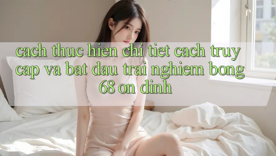 Cách thực hiện Chi Tiết Cách Truy Cập Và Bắt Đầu Trải Nghiệm bong 68 Ổn định