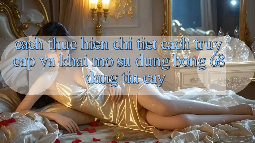 Cách thực hiện Chi Tiết Cách Truy Cập Và Khai mở Sử dụng bong 68 Đáng tin cậy