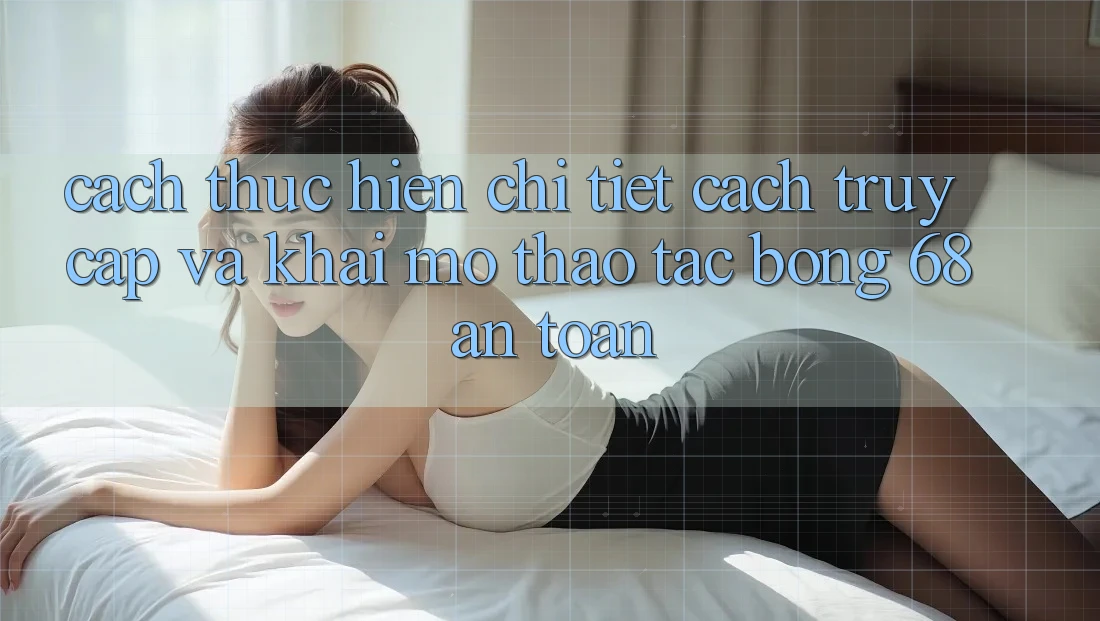 Cách thực hiện Chi Tiết Cách Truy Cập Và Khai mở Thao tác bong 68 An Toàn
