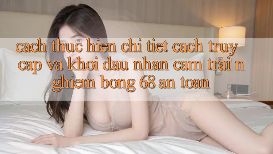 Cách thực hiện Chi Tiết Cách Truy Cập Và Khởi đầu Nhận cảm trải nghiệm bong 68 An Toàn