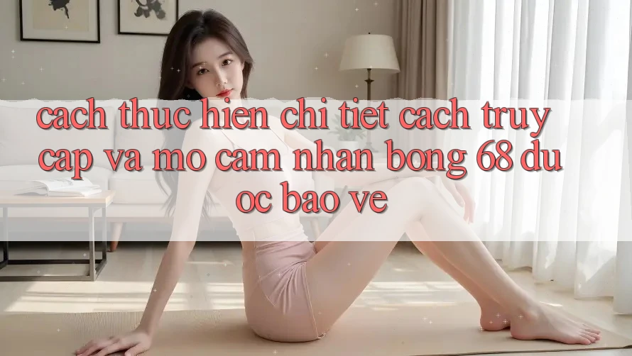 Cách thực hiện Chi Tiết Cách Truy Cập Và Mở Cảm nhận bong 68 Được bảo vệ
