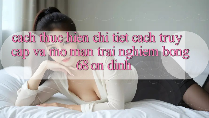 Cách thực hiện Chi Tiết Cách Truy Cập Và Mở màn Trải Nghiệm bong 68 Ổn định