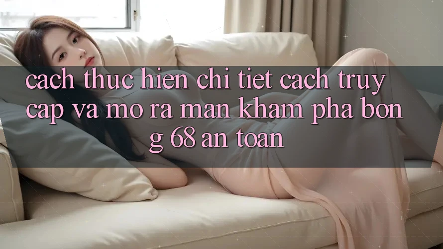 Cách thực hiện Chi Tiết Cách Truy Cập Và Mở ra màn Khám phá bong 68 An Toàn