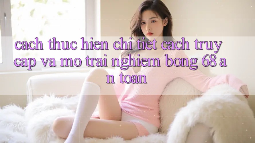 Cách thực hiện Chi Tiết Cách Truy Cập Và Mở Trải nghiệm bong 68 An Toàn