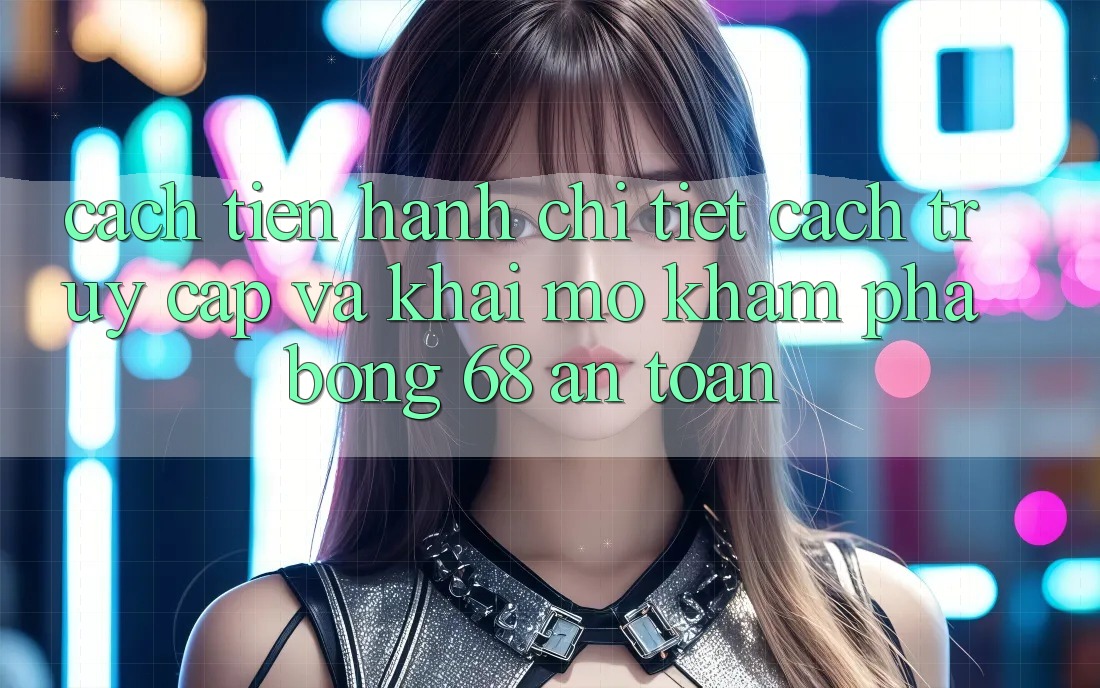 Cách tiến hành Chi Tiết Cách Truy Cập Và Khai mở Khám phá bong 68 An Toàn