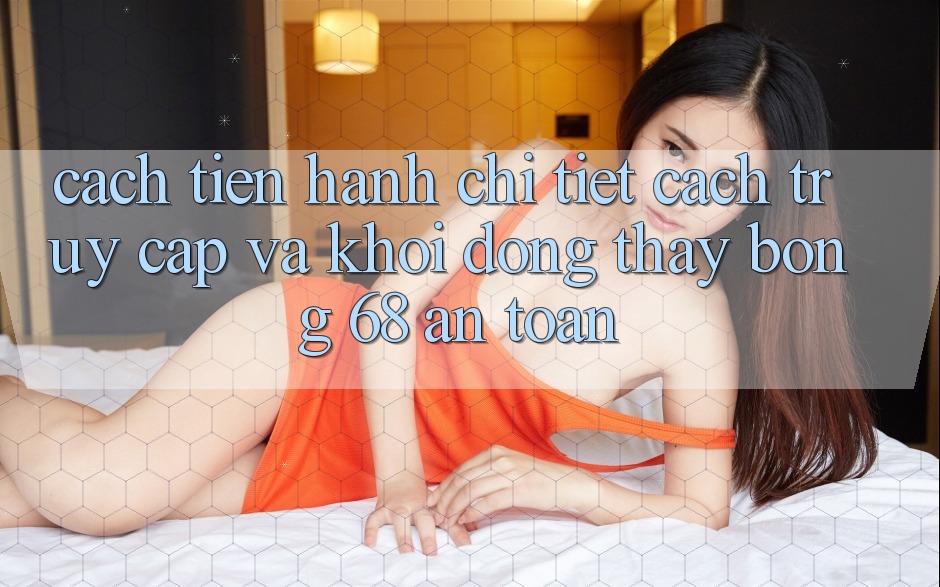 Cách tiến hành Chi Tiết Cách Truy Cập Và Khởi động Thấy bong 68 An Toàn