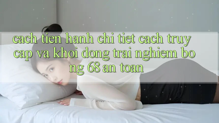 Cách tiến hành Chi Tiết Cách Truy Cập Và Khởi động Trải Nghiệm bong 68 An Toàn