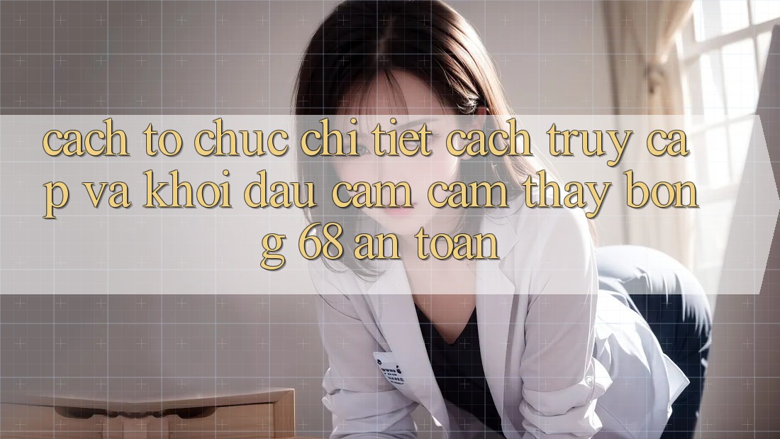 Cách tổ chức Chi Tiết Cách Truy Cập Và Khởi đầu Cảm cảm thấy bong 68 An Toàn