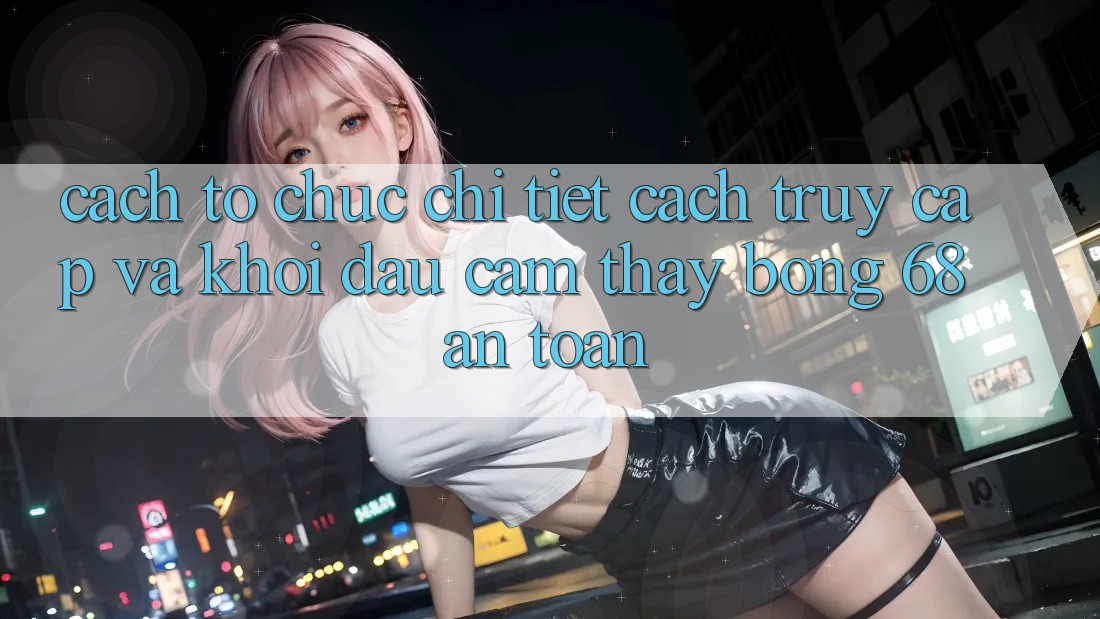 Cách tổ chức Chi Tiết Cách Truy Cập Và Khởi đầu Cảm thấy bong 68 An Toàn