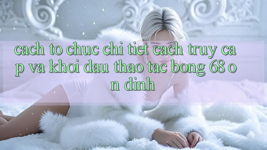 Cách tổ chức Chi Tiết Cách Truy Cập Và Khởi đầu Thao tác bong 68 Ổn định