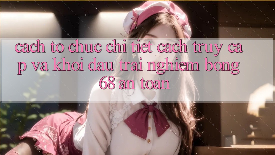 Cách tổ chức Chi Tiết Cách Truy Cập Và Khởi đầu Trải Nghiệm bong 68 An Toàn