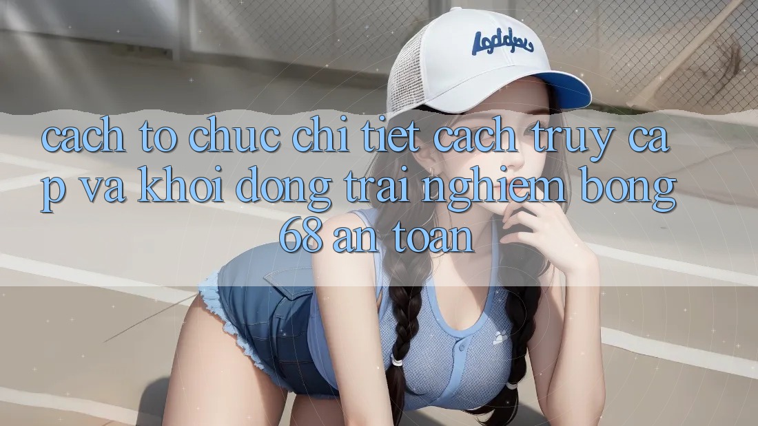 Cách tổ chức Chi Tiết Cách Truy Cập Và Khởi động Trải Nghiệm bong 68 An Toàn