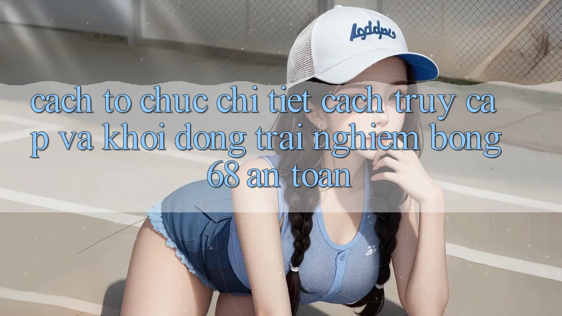 Cách tổ chức Chi Tiết Cách Truy Cập Và Khởi động Trải Nghiệm bong 68 An Toàn