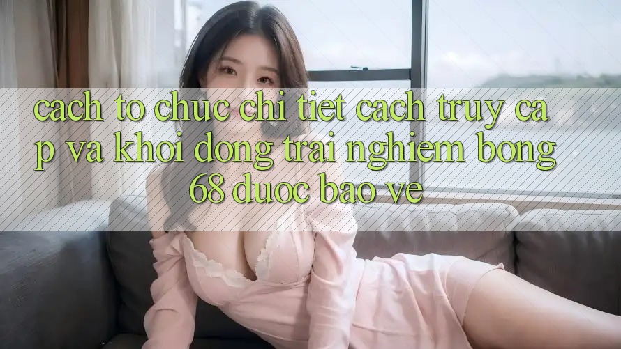 Cách tổ chức Chi Tiết Cách Truy Cập Và Khởi động Trải Nghiệm bong 68 Được bảo vệ
